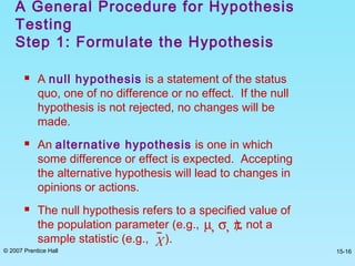 © 2007 Prentice Hall 15-16
A General Procedure for Hypothesis
Testing
Step 1: Formulate the Hypothesis
 A null hypothesis is a statement of the status
quo, one of no difference or no effect. If the null
hypothesis is not rejected, no changes will be
made.
 An alternative hypothesis is one in which
some difference or effect is expected. Accepting
the alternative hypothesis will lead to changes in
opinions or actions.
 The null hypothesis refers to a specified value of
the population parameter (e.g., ), not a
sample statistic (e.g., ).
µ, σ, π
X
 