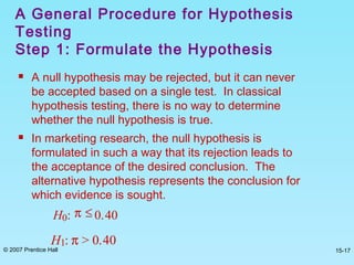 © 2007 Prentice Hall 15-17
 A null hypothesis may be rejected, but it can never
be accepted based on a single test. In classical
hypothesis testing, there is no way to determine
whether the null hypothesis is true.
 In marketing research, the null hypothesis is
formulated in such a way that its rejection leads to
the acceptance of the desired conclusion. The
alternative hypothesis represents the conclusion for
which evidence is sought.
H0: π ≤ 0.40
H1: π > 0.40
A General Procedure for Hypothesis
Testing
Step 1: Formulate the Hypothesis
 