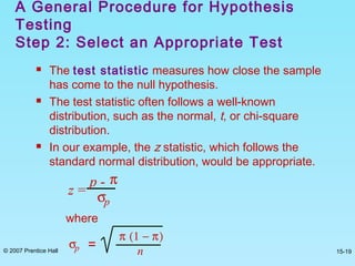 © 2007 Prentice Hall 15-19
 The test statistic measures how close the sample
has come to the null hypothesis.
 The test statistic often follows a well-known
distribution, such as the normal, t, or chi-square
distribution.
 In our example, the z statistic, which follows the
standard normal distribution, would be appropriate.
A General Procedure for Hypothesis
Testing
Step 2: Select an Appropriate Test
z =
p - π
σp
where
σp =
π (1 − π)
n
 