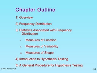 © 2007 Prentice Hall 15-2
Chapter Outline
1) Overview
2) Frequency Distribution
3) Statistics Associated with Frequency
Distribution
i. Measures of Location
ii. Measures of Variability
iii. Measures of Shape
4) Introduction to Hypothesis Testing
5) A General Procedure for Hypothesis Testing
 
