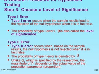 © 2007 Prentice Hall 15-20
Type I Error
 Type I error occurs when the sample results lead to
the rejection of the null hypothesis when it is in fact true.
 The probability of type I error ( ) is also called the level
of significance.
Type II Error
 Type II error occurs when, based on the sample
results, the null hypothesis is not rejected when it is in
fact false.
 The probability of type II error is denoted by .
 Unlike , which is specified by the researcher, the
magnitude of depends on the actual value of the
population parameter (proportion).
A General Procedure for Hypothesis
Testing
Step 3: Choose a Level of Significance
α
β
α
β
 