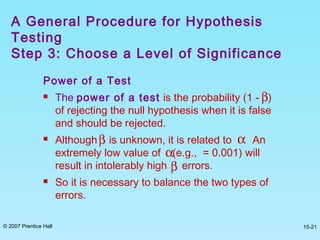 © 2007 Prentice Hall 15-21
Power of a Test
 The power of a test is the probability (1 - )
of rejecting the null hypothesis when it is false
and should be rejected.
 Although is unknown, it is related to . An
extremely low value of (e.g., = 0.001) will
result in intolerably high errors.
 So it is necessary to balance the two types of
errors.
A General Procedure for Hypothesis
Testing
Step 3: Choose a Level of Significance
β
β
α
α
β
 