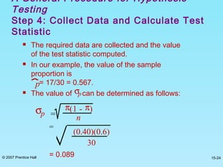 © 2007 Prentice Hall 15-24
 The required data are collected and the value
of the test statistic computed.
 In our example, the value of the sample
proportion is
= 17/30 = 0.567.
 The value of can be determined as follows:
A General Procedure for Hypothesis
Testing
Step 4: Collect Data and Calculate Test
Statistic
p
σp
σp =
π(1 - π)
n
=
(0.40)(0.6)
30
= 0.089
 