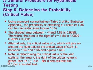 © 2007 Prentice Hall 15-26
 Using standard normal tables (Table 2 of the Statistical
Appendix), the probability of obtaining a z value of 1.88
can be calculated (see Figure 15.5).
 The shaded area between - and 1.88 is 0.9699.
Therefore, the area to the right of z = 1.88 is 1.0000 -
0.9699 = 0.0301.
 Alternatively, the critical value of z, which will give an
area to the right side of the critical value of 0.05, is
between 1.64 and 1.65 and equals 1.645.
 Note, in determining the critical value of the test
statistic, the area to the right of the critical value is
either or . It is for a one-tail test and
for a two-tail test.
A General Procedure for Hypothesis
Testing
Step 5: Determine the Probability
(Critical Value)
∞
α αα/2α/2
 