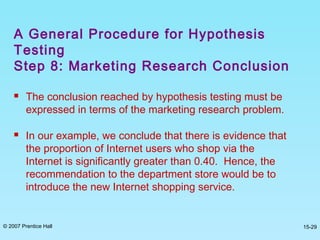 © 2007 Prentice Hall 15-29
 The conclusion reached by hypothesis testing must be
expressed in terms of the marketing research problem.
 In our example, we conclude that there is evidence that
the proportion of Internet users who shop via the
Internet is significantly greater than 0.40. Hence, the
recommendation to the department store would be to
introduce the new Internet shopping service.
A General Procedure for Hypothesis
Testing
Step 8: Marketing Research Conclusion
 