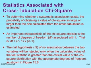 © 2007 Prentice Hall 15-49
 To determine whether a systematic association exists, the
probability of obtaining a value of chi-square as large or
larger than the one calculated from the cross-tabulation is
estimated.
 An important characteristic of the chi-square statistic is the
number of degrees of freedom (df) associated with it. That
is, df = (r - 1) x (c -1).
 The null hypothesis (H0) of no association between the two
variables will be rejected only when the calculated value of
the test statistic is greater than the critical value of the chi-
square distribution with the appropriate degrees of freedom,
as shown in Figure 15.8.
Statistics Associated with
Cross-Tabulation Chi-Square
 