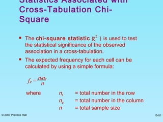 © 2007 Prentice Hall 15-51
Statistics Associated with
Cross-Tabulation Chi-
Square
 The chi-square statistic ( ) is used to test
the statistical significance of the observed
association in a cross-tabulation.
 The expected frequency for each cell can be
calculated by using a simple formula:
χ2
fe = nrnc
n
where nr = total number in the row
nc = total number in the column
n = total sample size
 