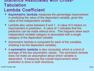 © 2007 Prentice Hall 15-58
 Asymmetric lambda measures the percentage improvement
in predicting the value of the dependent variable, given the
value of the independent variable.
 Lambda also varies between 0 and 1. A value of 0 means no
improvement in prediction. A value of 1 indicates that the
prediction can be made without error. This happens when each
independent variable category is associated with a single
category of the dependent variable.
 Asymmetric lambda is computed for each of the variables
(treating it as the dependent variable).
 A symmetric lambda is also computed, which is a kind of
average of the two asymmetric values. The symmetric lambda
does not make an assumption about which variable is
dependent. It measures the overall improvement when
prediction is done in both directions.
Statistics Associated with Cross-
Tabulation
Lambda Coefficient
 