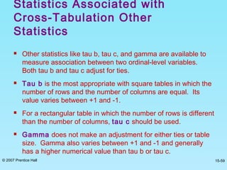 © 2007 Prentice Hall 15-59
 Other statistics like tau b, tau c, and gamma are available to
measure association between two ordinal-level variables.
Both tau b and tau c adjust for ties.
 Tau b is the most appropriate with square tables in which the
number of rows and the number of columns are equal. Its
value varies between +1 and -1.
 For a rectangular table in which the number of rows is different
than the number of columns, tau c should be used.
 Gamma does not make an adjustment for either ties or table
size. Gamma also varies between +1 and -1 and generally
has a higher numerical value than tau b or tau c.
Statistics Associated with
Cross-Tabulation Other
Statistics
 