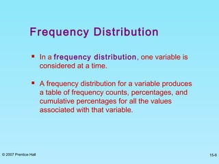 © 2007 Prentice Hall 15-6
Frequency Distribution
 In a frequency distribution, one variable is
considered at a time.
 A frequency distribution for a variable produces
a table of frequency counts, percentages, and
cumulative percentages for all the values
associated with that variable.
 