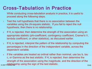 © 2007 Prentice Hall 15-60
Cross-Tabulation in Practice
While conducting cross-tabulation analysis in practice, it is useful to
proceed along the following steps.
1. Test the null hypothesis that there is no association between the
variables using the chi-square statistic. If you fail to reject the null
hypothesis, then there is no relationship.
2. If H0 is rejected, then determine the strength of the association using an
appropriate statistic (phi-coefficient, contingency coefficient, Cramer's V,
lambda coefficient, or other statistics), as discussed earlier.
3. If H0 is rejected, interpret the pattern of the relationship by computing the
percentages in the direction of the independent variable, across the
dependent variable.
4. If the variables are treated as ordinal rather than nominal, use tau b, tau
c, or Gamma as the test statistic. If H0 is rejected, then determine the
strength of the association using the magnitude, and the direction of the
relationship using the sign of the test statistic.
 