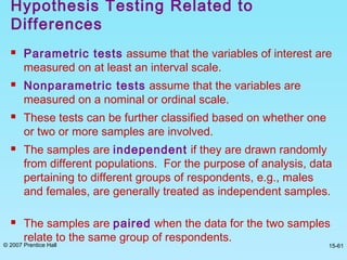 © 2007 Prentice Hall 15-61
Hypothesis Testing Related to
Differences
 Parametric tests assume that the variables of interest are
measured on at least an interval scale.
 Nonparametric tests assume that the variables are
measured on a nominal or ordinal scale.
 These tests can be further classified based on whether one
or two or more samples are involved.
 The samples are independent if they are drawn randomly
from different populations. For the purpose of analysis, data
pertaining to different groups of respondents, e.g., males
and females, are generally treated as independent samples.
 The samples are paired when the data for the two samples
relate to the same group of respondents.
 