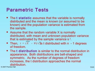 © 2007 Prentice Hall 15-63
Parametric Tests
 The t statistic assumes that the variable is normally
distributed and the mean is known (or assumed to be
known) and the population variance is estimated from
the sample.
 Assume that the random variable X is normally
distributed, with mean and unknown population variance
that is estimated by the sample variance s 2
.
 Then, is t distributed with n - 1 degrees
of freedom.
 The t distribution is similar to the normal distribution in
appearance. Both distributions are bell-shaped and
symmetric. As the number of degrees of freedom
increases, the t distribution approaches the normal
distribution.
t = (X - µ)/sX
 