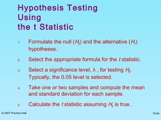 © 2007 Prentice Hall 15-64
Hypothesis Testing
Using
the t Statistic
1. Formulate the null (H0) and the alternative (H1)
hypotheses.
2. Select the appropriate formula for the t statistic.
3. Select a significance level, λ , for testing H0.
Typically, the 0.05 level is selected.
4. Take one or two samples and compute the mean
and standard deviation for each sample.
5. Calculate the t statistic assuming H0 is true.
 