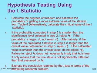 © 2007 Prentice Hall 15-65
6. Calculate the degrees of freedom and estimate the
probability of getting a more extreme value of the statistic
from Table 4 (Alternatively, calculate the critical value of the t
statistic).
7. If the probability computed in step 5 is smaller than the
significance level selected in step 2, reject H0. If the
probability is larger, do not reject H0. (Alternatively, if the
value of the calculated t statistic in step 4 is larger than the
critical value determined in step 5, reject H0. If the calculated
value is smaller than the critical value, do not reject H0).
Failure to reject H0 does not necessarily imply that H0 is true.
It only means that the true state is not significantly different
than that assumed by H0.
8. Express the conclusion reached by the t test in terms of the
marketing research problem.
Hypothesis Testing Using
the t Statistic
 