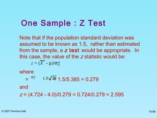 © 2007 Prentice Hall 15-68
Note that if the population standard deviation was
assumed to be known as 1.5, rather than estimated
from the sample, a z test would be appropriate. In
this case, the value of the z statistic would be:
where
= = 1.5/5.385 = 0.279
and
z = (4.724 - 4.0)/0.279 = 0.724/0.279 = 2.595
z = (X - µ)/σX
σX 1.5/ 29
One Sample : Z Test
 