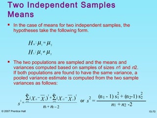 © 2007 Prentice Hall 15-70
Two Independent Samples
Means
 In the case of means for two independent samples, the
hypotheses take the following form.
 The two populations are sampled and the means and
variances computed based on samples of sizes n1 and n2.
If both populations are found to have the same variance, a
pooled variance estimate is computed from the two sample
variances as follows:
µµ 210
: =H
µµ 211
: ≠H
2
((
21
1 1
2
22
2
11
2
1 2
))
−+
−+−
=
∑ ∑= =
nn
XXXX
s
n n
i i
ii
or s
2
=
(n1 - 1) s1
2
+ (n2-1) s2
2
n1 + n2 -2
 