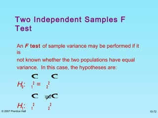 © 2007 Prentice Hall 15-72
An F test of sample variance may be performed if it
is
not known whether the two populations have equal
variance. In this case, the hypotheses are:
H0: 1
2
= 2
2
H1: 1
2
2
2
σ σ
σ ≠σ
Two Independent Samples F
Test
 