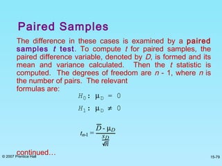© 2007 Prentice Hall 15-79
Paired Samples
The difference in these cases is examined by a paired
samples t test. To compute t for paired samples, the
paired difference variable, denoted by D, is formed and its
mean and variance calculated. Then the t statistic is
computed. The degrees of freedom are n - 1, where n is
the number of pairs. The relevant
formulas are:
continued…
H0: µD = 0
H1: µD ≠ 0
tn-1 =
D - µD
sD
n
 