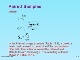 © 2007 Prentice Hall 15-80
Where:
In the Internet usage example (Table 15.1), a paired t
test could be used to determine if the respondents
differed in their attitude toward the Internet and
attitude toward technology. The resulting output is
shown in Table 15.15.
D =
DiΣ
i=1
n
n
sD=
(Di-D)2
Σi=1
n
n-1
n
S
S D
D
=
Paired Samples
 