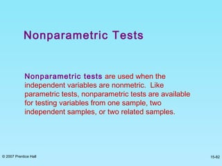 © 2007 Prentice Hall 15-82
Nonparametric Tests
Nonparametric tests are used when the
independent variables are nonmetric. Like
parametric tests, nonparametric tests are available
for testing variables from one sample, two
independent samples, or two related samples.
 