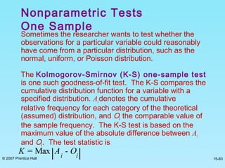 © 2007 Prentice Hall 15-83
Sometimes the researcher wants to test whether the
observations for a particular variable could reasonably
have come from a particular distribution, such as the
normal, uniform, or Poisson distribution.
The Kolmogorov-Smirnov (K-S) one-sample test
is one such goodness-of-fit test. The K-S compares the
cumulative distribution function for a variable with a
specified distribution. Aidenotes the cumulative
relative frequency for each category of the theoretical
(assumed) distribution, and Oi the comparable value of
the sample frequency. The K-S test is based on the
maximum value of the absolute difference between Ai
and Oi. The test statistic is
Nonparametric Tests
One Sample
K = Max Ai
- Oi
 
