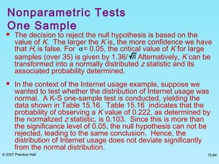 © 2007 Prentice Hall 15-84
 The decision to reject the null hypothesis is based on the
value of K. The larger the K is, the more confidence we have
that H0 is false. For = 0.05, the critical value of K for large
samples (over 35) is given by 1.36/ Alternatively, K can be
transformed into a normally distributed z statistic and its
associated probability determined.
 In the context of the Internet usage example, suppose we
wanted to test whether the distribution of Internet usage was
normal. A K-S one-sample test is conducted, yielding the
data shown in Table 15.16. Table 15.16 indicates that the
probability of observing a K value of 0.222, as determined by
the normalized z statistic, is 0.103. Since this is more than
the significance level of 0.05, the null hypothesis can not be
rejected, leading to the same conclusion. Hence, the
distribution of Internet usage does not deviate significantly
from the normal distribution.
α
n
Nonparametric Tests
One Sample
 