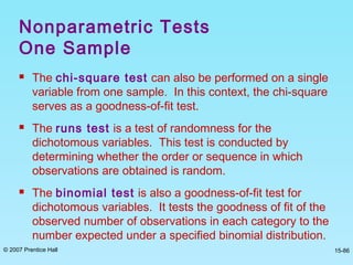 © 2007 Prentice Hall 15-86
 The chi-square test can also be performed on a single
variable from one sample. In this context, the chi-square
serves as a goodness-of-fit test.
 The runs test is a test of randomness for the
dichotomous variables. This test is conducted by
determining whether the order or sequence in which
observations are obtained is random.
 The binomial test is also a goodness-of-fit test for
dichotomous variables. It tests the goodness of fit of the
observed number of observations in each category to the
number expected under a specified binomial distribution.
Nonparametric Tests
One Sample
 