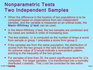 © 2007 Prentice Hall 15-87
 When the difference in the location of two populations is to be
compared based on observations from two independent
samples, and the variable is measured on an ordinal scale, the
Mann-Whitney U test can be used.
 In the Mann-Whitney U test, the two samples are combined and
the cases are ranked in order of increasing size.
 The test statistic, U, is computed as the number of times a score
from sample or group 1 precedes a score from group 2.
 If the samples are from the same population, the distribution of
scores from the two groups in the rank list should be random.
An extreme value of U would indicate a nonrandom pattern,
pointing to the inequality of the two groups.
 For samples of less than 30, the exact significance level for U is
computed. For larger samples, U is transformed into a normally
distributed z statistic. This z can be corrected for ties within
ranks.
Nonparametric Tests
Two Independent Samples
 