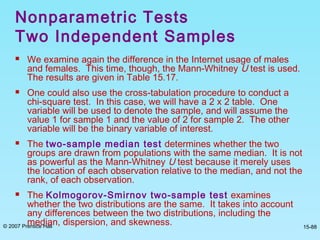 © 2007 Prentice Hall 15-88
 We examine again the difference in the Internet usage of males
and females. This time, though, the Mann-Whitney U test is used.
The results are given in Table 15.17.
 One could also use the cross-tabulation procedure to conduct a
chi-square test. In this case, we will have a 2 x 2 table. One
variable will be used to denote the sample, and will assume the
value 1 for sample 1 and the value of 2 for sample 2. The other
variable will be the binary variable of interest.
 The two-sample median test determines whether the two
groups are drawn from populations with the same median. It is not
as powerful as the Mann-Whitney U test because it merely uses
the location of each observation relative to the median, and not the
rank, of each observation.
 The Kolmogorov-Smirnov two-sample test examines
whether the two distributions are the same. It takes into account
any differences between the two distributions, including the
median, dispersion, and skewness.
Nonparametric Tests
Two Independent Samples
 