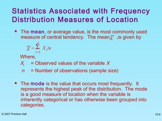 © 2007 Prentice Hall 15-9
 The mean, or average value, is the most commonly used
measure of central tendency. The mean, ,is given by
Where,
Xi = Observed values of the variable X
n = Number of observations (sample size)
 The mode is the value that occurs most frequently. It
represents the highest peak of the distribution. The mode
is a good measure of location when the variable is
inherently categorical or has otherwise been grouped into
categories.
Statistics Associated with Frequency
Distribution Measures of Location
X = Xi/nΣ
i=1
n
X
 