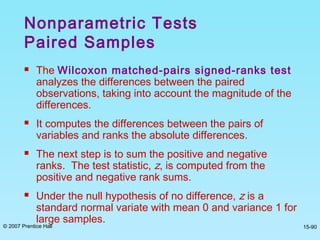 © 2007 Prentice Hall 15-90
 The Wilcoxon matched-pairs signed-ranks test
analyzes the differences between the paired
observations, taking into account the magnitude of the
differences.
 It computes the differences between the pairs of
variables and ranks the absolute differences.
 The next step is to sum the positive and negative
ranks. The test statistic, z, is computed from the
positive and negative rank sums.
 Under the null hypothesis of no difference, z is a
standard normal variate with mean 0 and variance 1 for
large samples.
Nonparametric Tests
Paired Samples
 