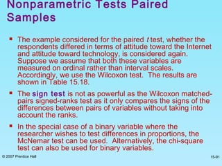 © 2007 Prentice Hall 15-91
 The example considered for the paired t test, whether the
respondents differed in terms of attitude toward the Internet
and attitude toward technology, is considered again.
Suppose we assume that both these variables are
measured on ordinal rather than interval scales.
Accordingly, we use the Wilcoxon test. The results are
shown in Table 15.18.
 The sign test is not as powerful as the Wilcoxon matched-
pairs signed-ranks test as it only compares the signs of the
differences between pairs of variables without taking into
account the ranks.
 In the special case of a binary variable where the
researcher wishes to test differences in proportions, the
McNemar test can be used. Alternatively, the chi-square
test can also be used for binary variables.
Nonparametric Tests Paired
Samples
 