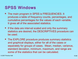 © 2007 Prentice Hall 15-96
SPSS Windows
 The main program in SPSS is FREQUENCIES. It
produces a table of frequency counts, percentages, and
cumulative percentages for the values of each variable.
It gives all of the associated statistics.
 If the data are interval scaled and only the summary
statistics are desired, the DESCRIPTIVES procedure can
be used.
 The EXPLORE procedure produces summary statistics
and graphical displays, either for all of the cases or
separately for groups of cases. Mean, median, variance,
standard deviation, minimum, maximum, and range are
some of the statistics that can be calculated.
 