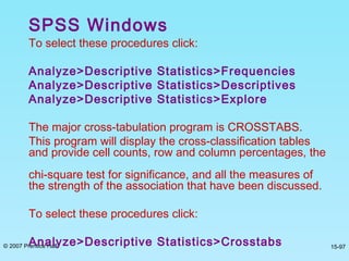 © 2007 Prentice Hall 15-97
SPSS Windows
To select these procedures click:
Analyze>Descriptive Statistics>Frequencies
Analyze>Descriptive Statistics>Descriptives
Analyze>Descriptive Statistics>Explore
The major cross-tabulation program is CROSSTABS.
This program will display the cross-classification tables
and provide cell counts, row and column percentages, the
chi-square test for significance, and all the measures of
the strength of the association that have been discussed.
To select these procedures click:
Analyze>Descriptive Statistics>Crosstabs
 
