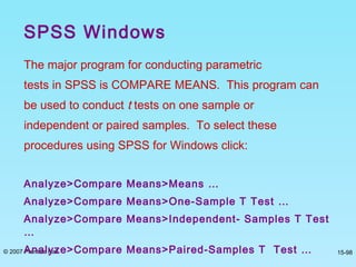 © 2007 Prentice Hall 15-98
The major program for conducting parametric
tests in SPSS is COMPARE MEANS. This program can
be used to conduct t tests on one sample or
independent or paired samples. To select these
procedures using SPSS for Windows click:
Analyze>Compare Means>Means …
Analyze>Compare Means>One-Sample T Test …
Analyze>Compare Means>Independent- Samples T Test
…
Analyze>Compare Means>Paired-Samples T Test …
SPSS Windows
 