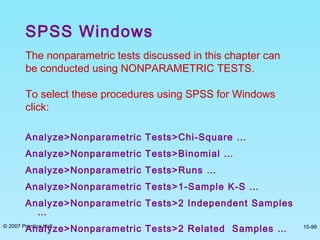 © 2007 Prentice Hall 15-99
The nonparametric tests discussed in this chapter can
be conducted using NONPARAMETRIC TESTS.
To select these procedures using SPSS for Windows
click:
Analyze>Nonparametric Tests>Chi-Square …
Analyze>Nonparametric Tests>Binomial …
Analyze>Nonparametric Tests>Runs …
Analyze>Nonparametric Tests>1-Sample K-S …
Analyze>Nonparametric Tests>2 Independent Samples
…
Analyze>Nonparametric Tests>2 Related Samples …
SPSS Windows
 