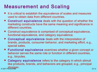© 2007 Prentice Hall 23-12
Measurement and Scaling
 It is critical to establish the equivalence of scales and measures
used to obtain data from different countries.
 Construct equivalence deals with the question of whether the
marketing constructs have the same meaning and significance in
different countries.
 Construct equivalence is comprised of conceptual equivalence,
functional equivalence, and category equivalence.
 Conceptual equivalence deals with the interpretation of
brands, products, consumer behavior, and marketing effort, e.g.,
special sales.
 Functional equivalence examines whether a given concept or
behavior serves the same role or function in different countries,
e.g., bicycles.
 Category equivalence refers to the category in which stimuli
like products, brands, and behaviors are grouped, e.g., principal
shopper.
 