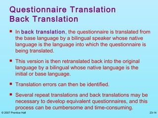 © 2007 Prentice Hall 23-14
Questionnaire Translation
Back Translation
 In back translation, the questionnaire is translated from
the base language by a bilingual speaker whose native
language is the language into which the questionnaire is
being translated.
 This version is then retranslated back into the original
language by a bilingual whose native language is the
initial or base language.
 Translation errors can then be identified.
 Several repeat translations and back translations may be
necessary to develop equivalent questionnaires, and this
process can be cumbersome and time-consuming.
 