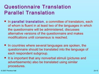 © 2007 Prentice Hall 23-15
Questionnaire Translation
Parallel Translation
 In parallel translation, a committee of translators, each
of whom is fluent in at least two of the languages in which
the questionnaire will be administered, discusses
alternative versions of the questionnaire and makes
modifications until consensus is reached.
 In countries where several languages are spoken, the
questionnaire should be translated into the language of
each respondent subgroup.
 It is important that any nonverbal stimuli (pictures and
advertisements) also be translated using similar
procedures.
 