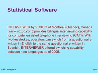 © 2007 Prentice Hall 23-17
Statistical Software
INTERVIEWER by VOXCO of Montreal (Quebec), Canada
(www.voxco.com) provides bilingual interviewing capability
for computer-assisted telephone interviewing (CATI). With
two keystrokes, operators can switch from a questionnaire
written in English to the same questionnaire written in
Spanish. INTERVIEWER offered switching capability
between nine languages as of 2005.
 