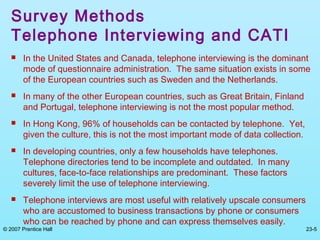 © 2007 Prentice Hall 23-5
Survey Methods
Telephone Interviewing and CATI
 In the United States and Canada, telephone interviewing is the dominant
mode of questionnaire administration. The same situation exists in some
of the European countries such as Sweden and the Netherlands.
 In many of the other European countries, such as Great Britain, Finland
and Portugal, telephone interviewing is not the most popular method.
 In Hong Kong, 96% of households can be contacted by telephone. Yet,
given the culture, this is not the most important mode of data collection.
 In developing countries, only a few households have telephones.
Telephone directories tend to be incomplete and outdated. In many
cultures, face-to-face relationships are predominant. These factors
severely limit the use of telephone interviewing.
 Telephone interviews are most useful with relatively upscale consumers
who are accustomed to business transactions by phone or consumers
who can be reached by phone and can express themselves easily.
 