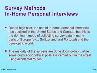 © 2007 Prentice Hall 23-6
Survey Methods
In-Home Personal Interviews
 Due to high cost, the use of in-home personal interviews
has declined in the United States and Canada, but this is
the dominant mode of collecting survey data in many
parts of Europe (e.g., Switzerland and Portugal) and the
developing world.
 The majority of the surveys are done door-to-door, while
some quick sociopolitical polls are carried out in the street
using accidental routes.
 