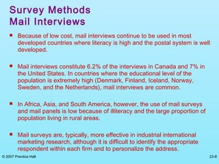 © 2007 Prentice Hall 23-8
Survey Methods
Mail Interviews
 Because of low cost, mail interviews continue to be used in most
developed countries where literacy is high and the postal system is well
developed.
 Mail interviews constitute 6.2% of the interviews in Canada and 7% in
the United States. In countries where the educational level of the
population is extremely high (Denmark, Finland, Iceland, Norway,
Sweden, and the Netherlands), mail interviews are common.
 In Africa, Asia, and South America, however, the use of mail surveys
and mail panels is low because of illiteracy and the large proportion of
population living in rural areas.
 Mail surveys are, typically, more effective in industrial international
marketing research, although it is difficult to identify the appropriate
respondent within each firm and to personalize the address.
 