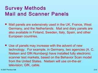 © 2007 Prentice Hall 23-9
Survey Methods
Mail and Scanner Panels
 Mail panels are extensively used in the UK, France, West
Germany, and the Netherlands. Mail and diary panels are
also available in Finland, Sweden, Italy, Spain, and other
European countries.
 Use of panels may increase with the advent of new
technology. For example, in Germany, two agencies (A. C.
Nielsen and GfK-Nurnberg) have installed fully electronic
scanner test markets, based on the Behavior Scan model
from the United States. Nielsen will use on-the-air
television; GfK, cable.
 