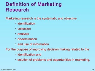 1-6© 2007 Prentice Hall
Definition of Marketing
Research
Marketing research is the systematic and objective

identification

collection

analysis

dissemination

and use of information
For the purpose of improving decision making related to the

identification and

solution of problems and opportunities in marketing.
 