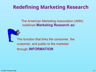1-4
© 2007 Prentice Hall
Redefining Marketing Research
The American Marketing Association (AMA)
redefined Marketing Research as:
The function that links the consumer, the
customer, and public to the marketer
through INFORMATION
 