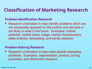 1-8
© 2007 Prentice Hall
Classification of Marketing Research
Problem-Identification Research
 Research undertaken to help identify problems which are
not necessarily apparent on the surface and yet exist or
are likely to arise in the future. Examples: market
potential, market share, image, market characteristics,
sales analysis, forecasting, and trends research.
Problem-Solving Research
 Research undertaken to help solve specific marketing
problems. Examples: segmentation, product, pricing,
promotion, and distribution research.
 