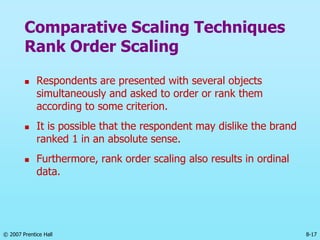 © 2007 Prentice Hall 8-17
Comparative Scaling Techniques
Rank Order Scaling
 Respondents are presented with several objects
simultaneously and asked to order or rank them
according to some criterion.
 It is possible that the respondent may dislike the brand
ranked 1 in an absolute sense.
 Furthermore, rank order scaling also results in ordinal
data.
 