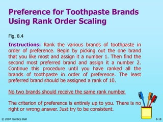 © 2007 Prentice Hall 8-18
Preference for Toothpaste Brands
Using Rank Order Scaling
Fig. 8.4
Instructions: Rank the various brands of toothpaste in
order of preference. Begin by picking out the one brand
that you like most and assign it a number 1. Then find the
second most preferred brand and assign it a number 2.
Continue this procedure until you have ranked all the
brands of toothpaste in order of preference. The least
preferred brand should be assigned a rank of 10.
No two brands should receive the same rank number.
The criterion of preference is entirely up to you. There is no
right or wrong answer. Just try to be consistent.
 